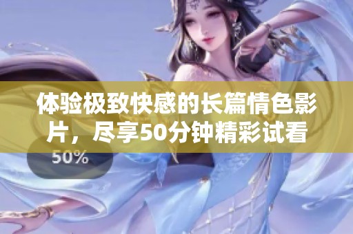 体验极致快感的长篇情色影片，尽享50分钟精彩试看