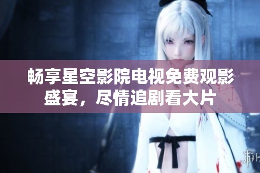 畅享星空影院电视免费观影盛宴，尽情追剧看大片