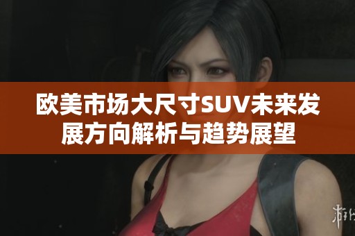 欧美市场大尺寸SUV未来发展方向解析与趋势展望