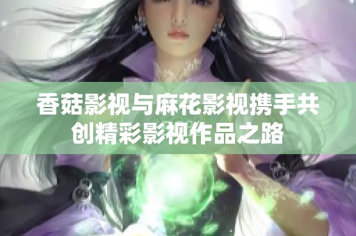 香菇影视与麻花影视携手共创精彩影视作品之路