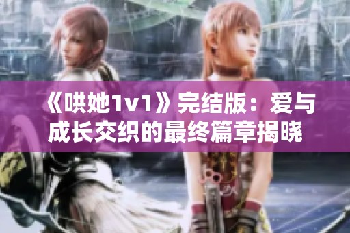《哄她1v1》完结版：爱与成长交织的最终篇章揭晓