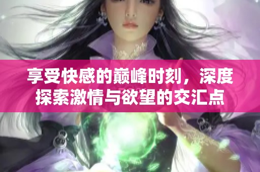 享受快感的巅峰时刻，深度探索激情与欲望的交汇点