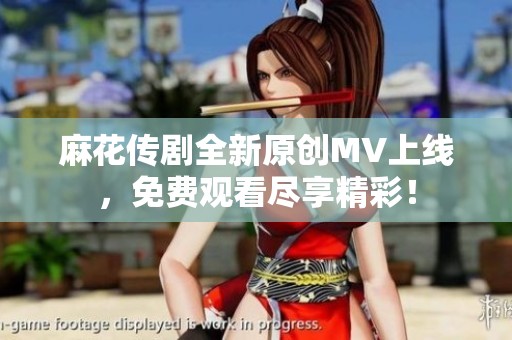 麻花传剧全新原创MV上线，免费观看尽享精彩！