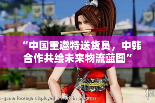 “中国重邀特送货员，中韩合作共绘未来物流蓝图”