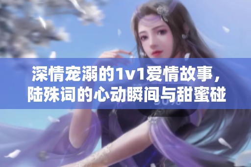 深情宠溺的1v1爱情故事，陆殊词的心动瞬间与甜蜜碰撞