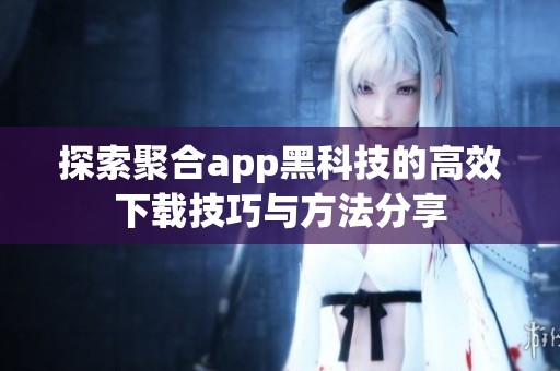 探索聚合app黑科技的高效下载技巧与方法分享