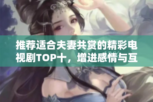 推荐适合夫妻共赏的精彩电视剧TOP十，增进感情与互动