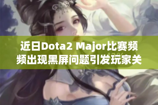 近日Dota2 Major比赛频频出现黑屏问题引发玩家关注
