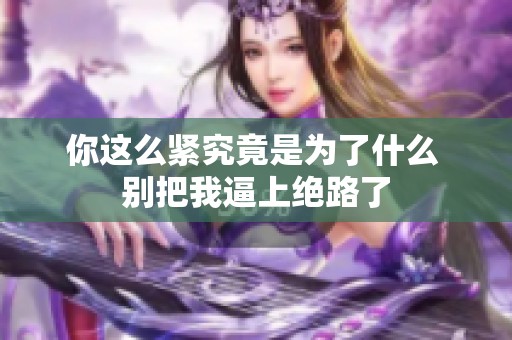 你这么紧究竟是为了什么 别把我逼上绝路了