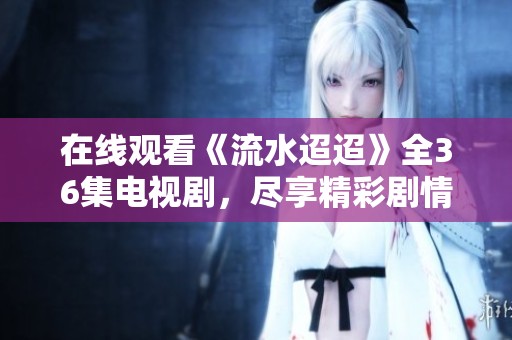 在线观看《流水迢迢》全36集电视剧，尽享精彩剧情与情感纠葛