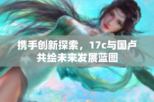 携手创新探索，17c与国卢共绘未来发展蓝图