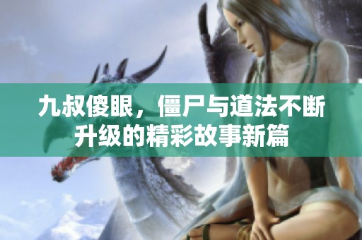 九叔傻眼，僵尸与道法不断升级的精彩故事新篇