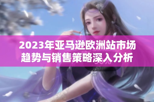 2023年亚马逊欧洲站市场趋势与销售策略深入分析