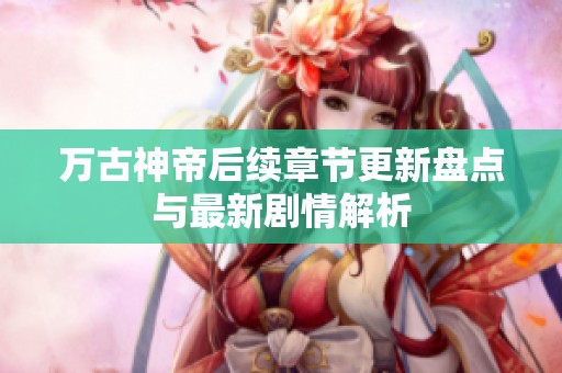 万古神帝后续章节更新盘点与最新剧情解析