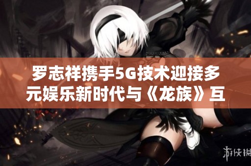 罗志祥携手5G技术迎接多元娱乐新时代与《龙族》互动