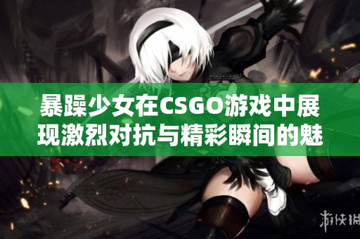 暴躁少女在CSGO游戏中展现激烈对抗与精彩瞬间的魅力