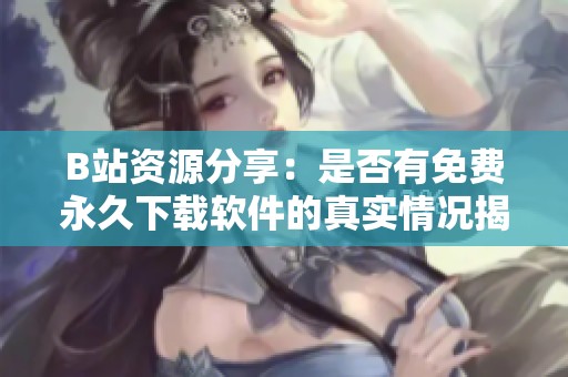B站资源分享：是否有免费永久下载软件的真实情况揭秘