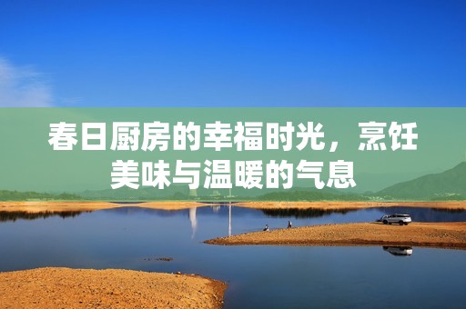 春日厨房的幸福时光，烹饪美味与温暖的气息