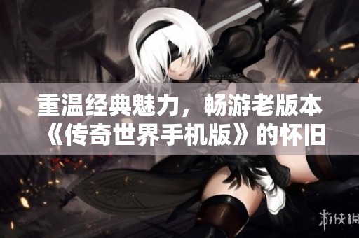 重温经典魅力，畅游老版本《传奇世界手机版》的怀旧时光