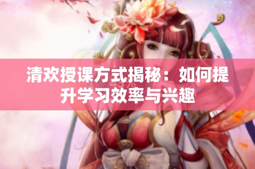 清欢授课方式揭秘：如何提升学习效率与兴趣