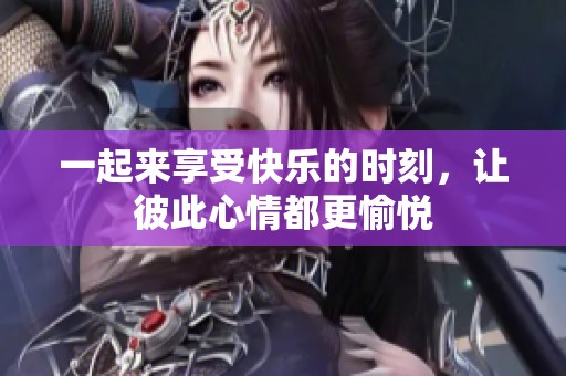 一起来享受快乐的时刻，让彼此心情都更愉悦