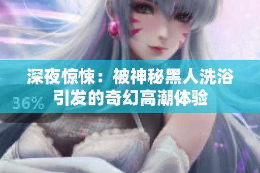 深夜惊悚：被神秘黑人洗浴引发的奇幻高潮体验