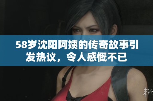 58岁沈阳阿姨的传奇故事引发热议，令人感慨不已