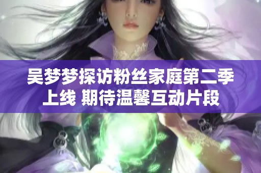 吴梦梦探访粉丝家庭第二季上线 期待温馨互动片段