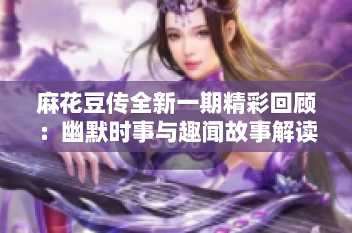 麻花豆传全新一期精彩回顾：幽默时事与趣闻故事解读