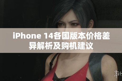 iPhone 14各国版本价格差异解析及购机建议