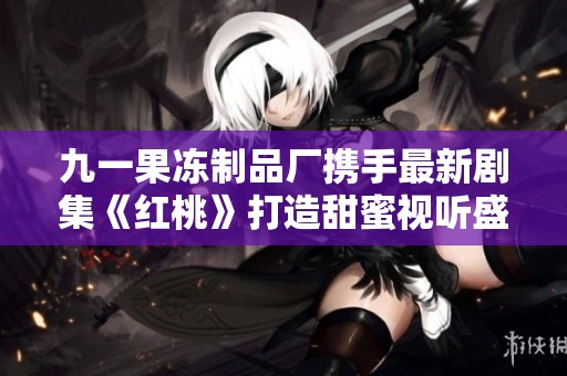 九一果冻制品厂携手最新剧集《红桃》打造甜蜜视听盛宴