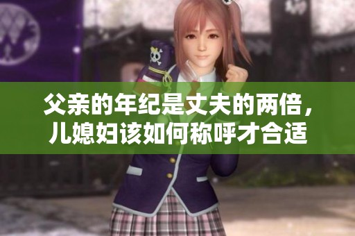 父亲的年纪是丈夫的两倍，儿媳妇该如何称呼才合适