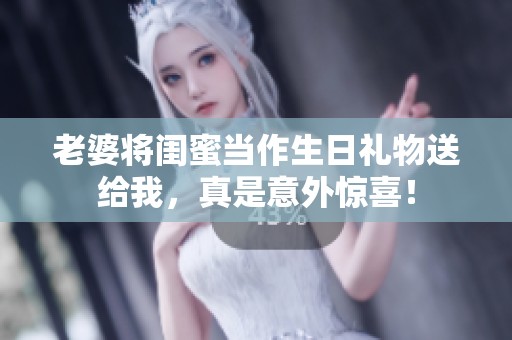 老婆将闺蜜当作生日礼物送给我，真是意外惊喜！