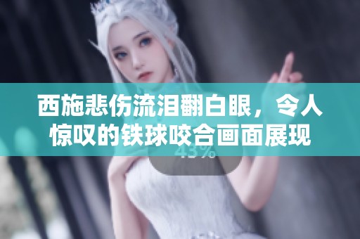 西施悲伤流泪翻白眼，令人惊叹的铁球咬合画面展现