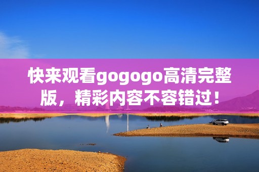快来观看gogogo高清完整版，精彩内容不容错过！