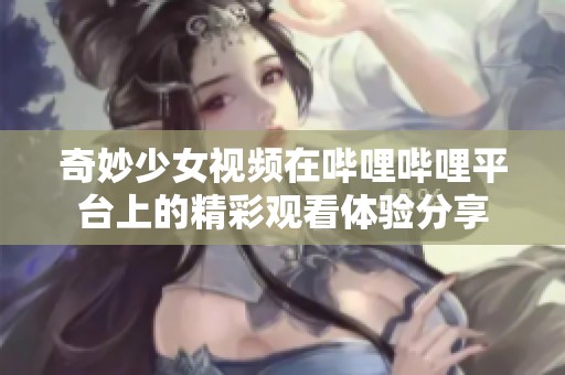 奇妙少女视频在哔哩哔哩平台上的精彩观看体验分享