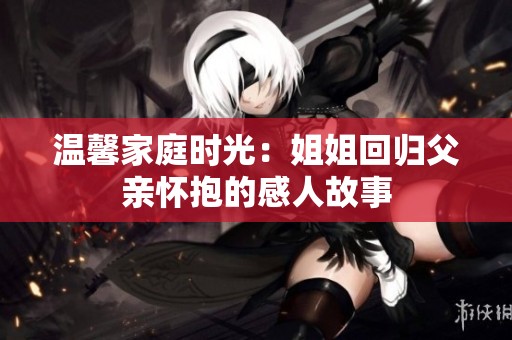 温馨家庭时光：姐姐回归父亲怀抱的感人故事