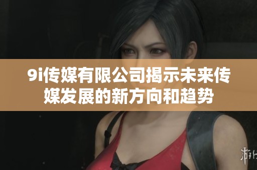 9i传媒有限公司揭示未来传媒发展的新方向和趋势