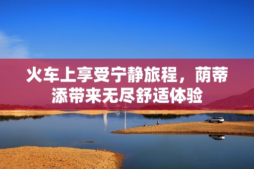 火车上享受宁静旅程，荫蒂添带来无尽舒适体验