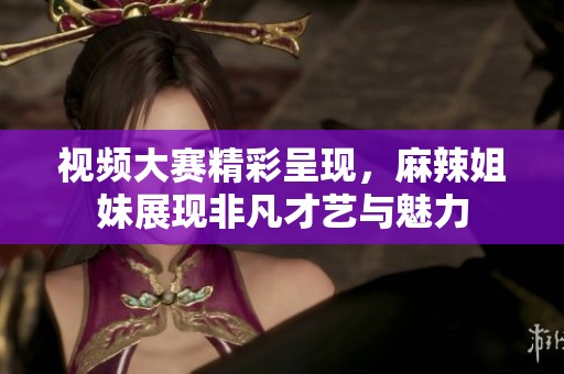 视频大赛精彩呈现，麻辣姐妹展现非凡才艺与魅力
