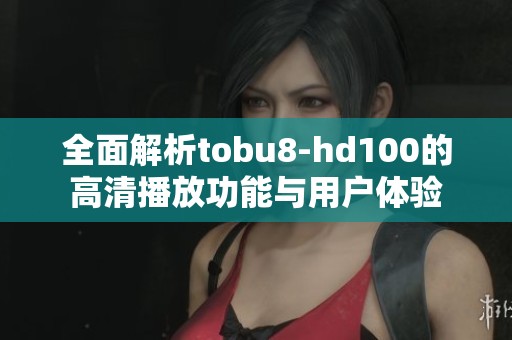 全面解析tobu8-hd100的高清播放功能与用户体验