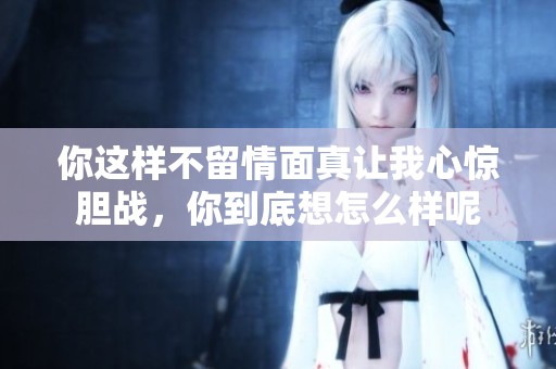 你这样不留情面真让我心惊胆战，你到底想怎么样呢