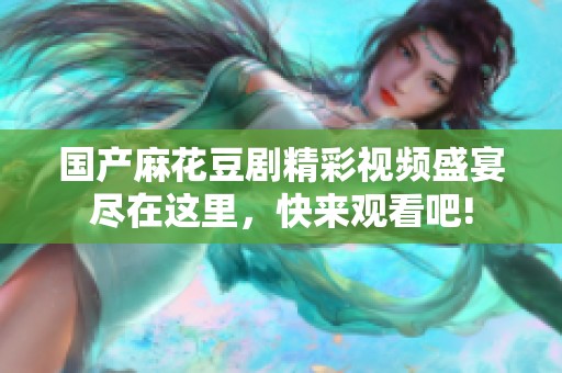 国产麻花豆剧精彩视频盛宴尽在这里，快来观看吧!