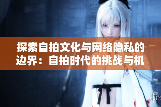 探索自拍文化与网络隐私的边界：自拍时代的挑战与机遇