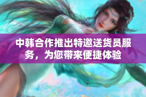 中韩合作推出特邀送货员服务，为您带来便捷体验