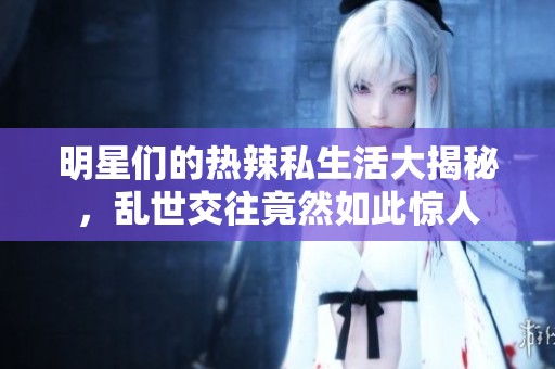明星们的热辣私生活大揭秘，乱世交往竟然如此惊人