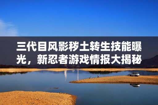 三代目风影秽土转生技能曝光，新忍者游戏情报大揭秘