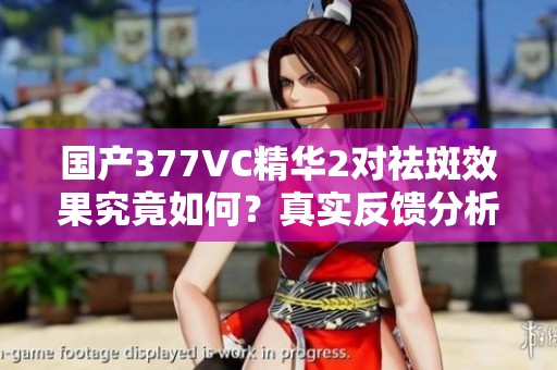 国产377VC精华2对祛斑效果究竟如何？真实反馈分析！