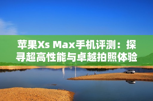 苹果Xs Max手机评测：探寻超高性能与卓越拍照体验