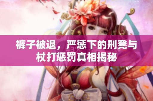 裤子被退，严惩下的刑凳与杖打惩罚真相揭秘